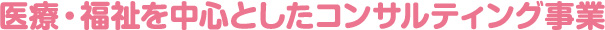 医療・福祉を中心としたコンサルティング事業